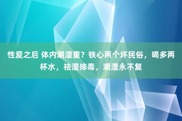 性爱之后 体内潮湿重？铁心两个坏民俗，喝多两杯水，祛湿排毒，潮湿永不复