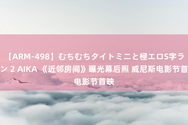 【ARM-498】むちむちタイトミニと極エロS字ライン 2 AIKA 《近邻房间》曝光幕后照 威尼斯电影节首映