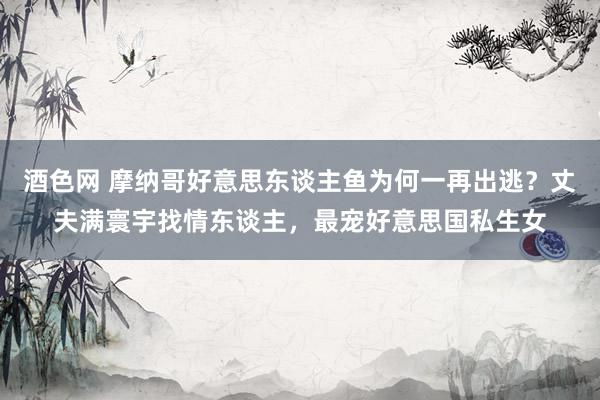 酒色网 摩纳哥好意思东谈主鱼为何一再出逃？丈夫满寰宇找情东谈主，最宠好意思国私生女