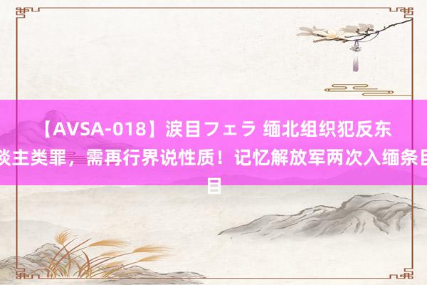 【AVSA-018】涙目フェラ 缅北组织犯反东谈主类罪，需再行界说性质！记忆解放军两次入缅条目