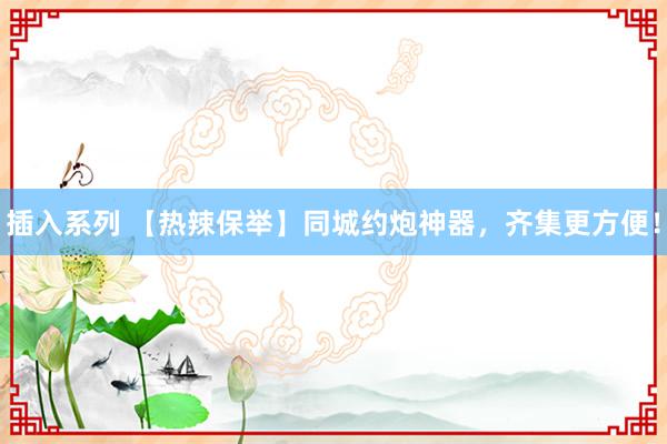 插入系列 【热辣保举】同城约炮神器，齐集更方便！