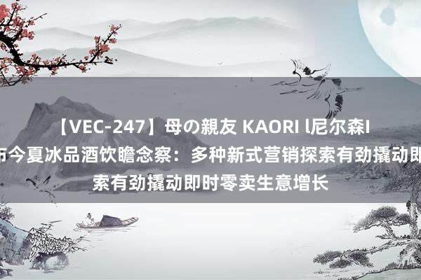 【VEC-247】母の親友 KAORI l尼尔森IQ合并饿了么发布今夏冰品酒饮瞻念察：多种新式营销探索有劲撬动即时零卖生意增长