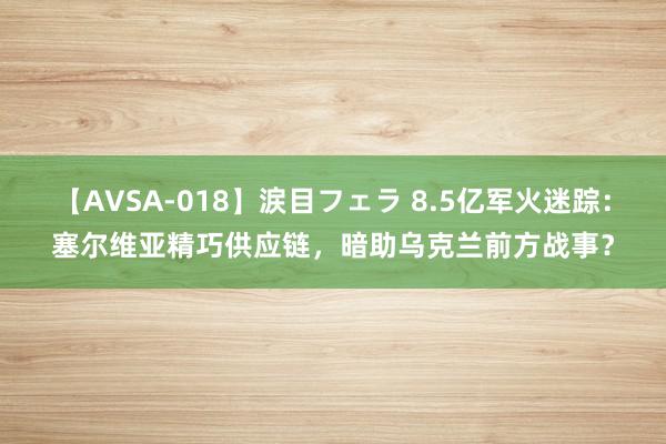 【AVSA-018】涙目フェラ 8.5亿军火迷踪：塞尔维亚精巧供应链，暗助乌克兰前方战事？