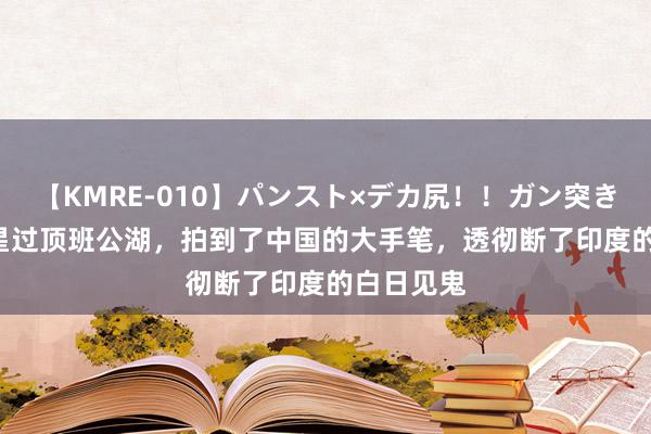 【KMRE-010】パンスト×デカ尻！！ガン突きBEST 卫星过顶班公湖，拍到了中国的大手笔，透彻断了印度的白日见鬼