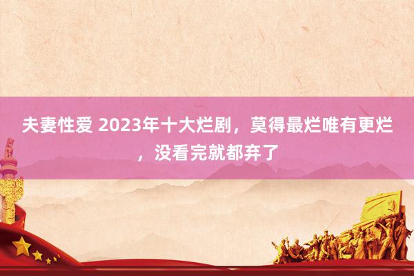 夫妻性爱 2023年十大烂剧，莫得最烂唯有更烂，没看完就都弃了