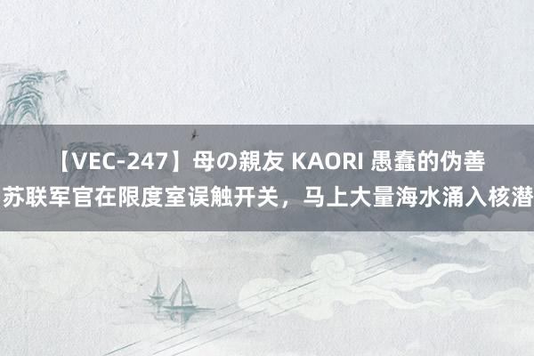 【VEC-247】母の親友 KAORI 愚蠢的伪善：苏联军官在限度室误触开关，马上大量海水涌入核潜艇