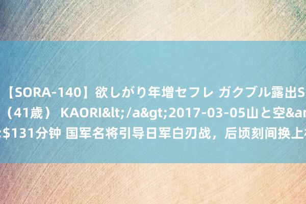 【SORA-140】欲しがり年増セフレ ガクブル露出SEX かおりサン（41歳） KAORI</a>2017-03-05山と空&$131分钟 国军名将引导日军白刃战，后顷刻间换上机枪手将其一锅端，传为佳话