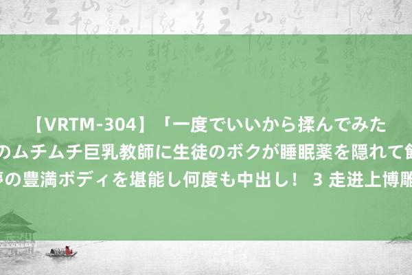 【VRTM-304】「一度でいいから揉んでみたい！」はち切れんばかりのムチムチ巨乳教師に生徒のボクが睡眠薬を隠れて飲ませて、夢の豊満ボディを堪能し何度も中出し！ 3 走进上博雕饰馆: 神佛娟秀, 宝相尊严|博物馆巡游