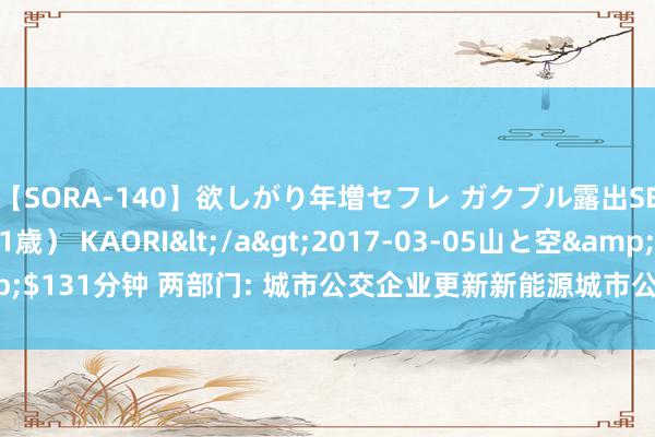 【SORA-140】欲しがり年増セフレ ガクブル露出SEX かおりサン（41歳） KAORI</a>2017-03-05山と空&$131分钟 两部门: 城市公交企业更新新能源城市公交车, 平均每辆补贴8万元