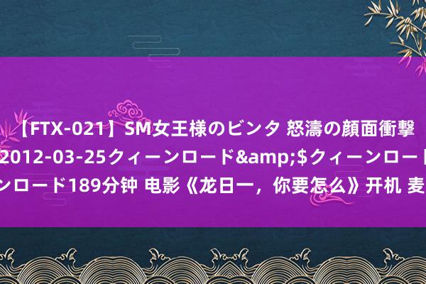 【FTX-021】SM女王様のビンタ 怒濤の顔面衝撃3時間</a>2012-03-25クィーンロード&$クィーンロード189分钟 电影《龙日一，你要怎么》开机 麦吾兰演绎正能量“高富帅”