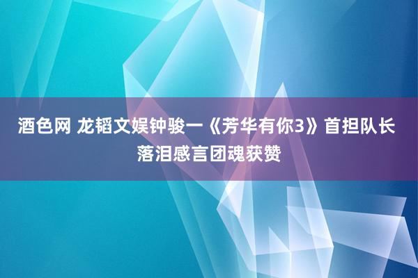 酒色网 龙韬文娱钟骏一《芳华有你3》首担队长 落泪感言团魂获赞