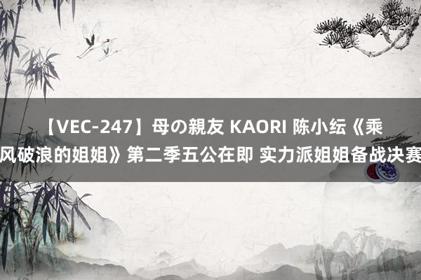 【VEC-247】母の親友 KAORI 陈小纭《乘风破浪的姐姐》第二季五公在即 实力派姐姐备战决赛