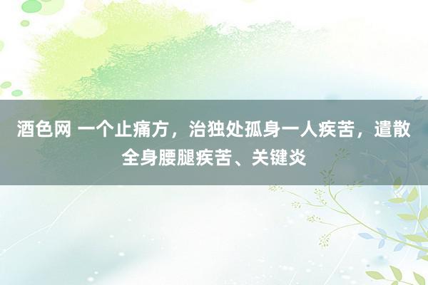 酒色网 一个止痛方，治独处孤身一人疾苦，遣散全身腰腿疾苦、关键炎