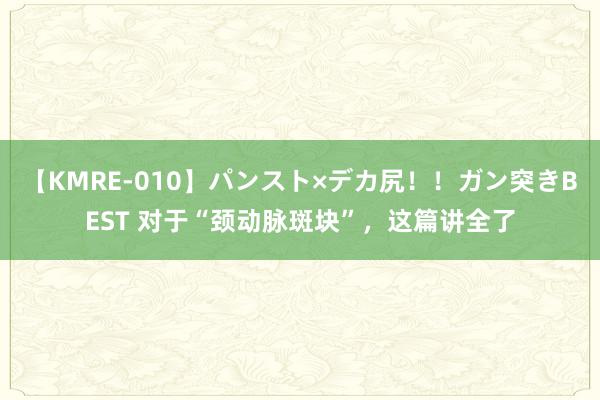 【KMRE-010】パンスト×デカ尻！！ガン突きBEST 对于“颈动脉斑块”，这篇讲全了