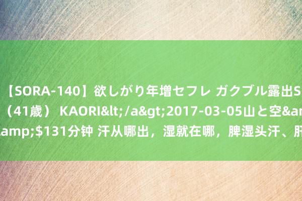 【SORA-140】欲しがり年増セフレ ガクブル露出SEX かおりサン（41歳） KAORI</a>2017-03-05山と空&$131分钟 汗从哪出，湿就在哪，脾湿头汗、肝湿腿根汗、肾湿全身汗