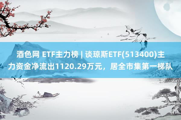 酒色网 ETF主力榜 | 谈琼斯ETF(513400)主力资金净流出1120.29万元，居全市集第一梯队