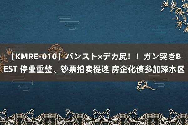 【KMRE-010】パンスト×デカ尻！！ガン突きBEST 停业重整、钞票拍卖提速 房企化债参加深水区