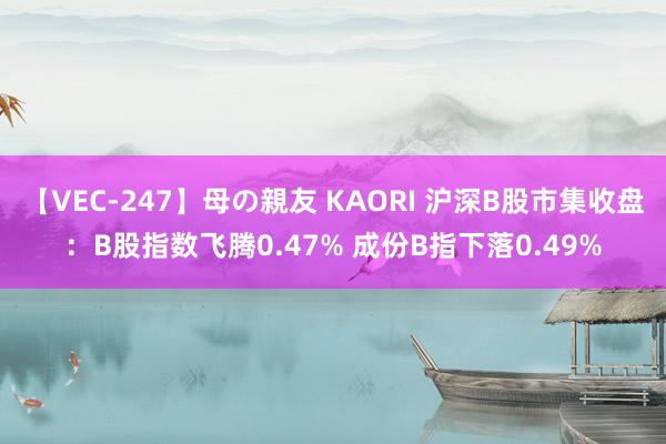 【VEC-247】母の親友 KAORI 沪深B股市集收盘：B股指数飞腾0.47% 成份B指下落0.49%