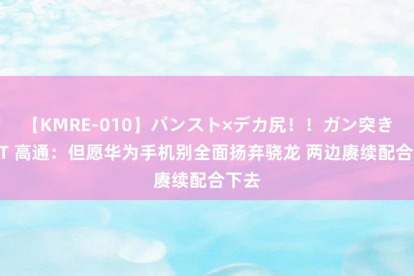 【KMRE-010】パンスト×デカ尻！！ガン突きBEST 高通：但愿华为手机别全面扬弃骁龙 两边赓续配合下去