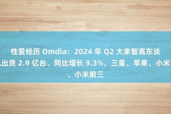 性爱经历 Omdia：2024 年 Q2 大家智高东谈主机出货 2.9 亿台、同比增长 9.3%，三星、苹果、小米前三