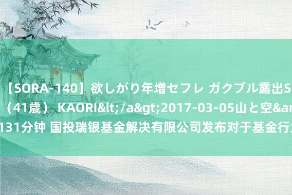 【SORA-140】欲しがり年増セフレ ガクブル露出SEX かおりサン（41歳） KAORI</a>2017-03-05山と空&$131分钟 国投瑞银基金解决有限公司发布对于基金行业高档解决东说念主员变更公告