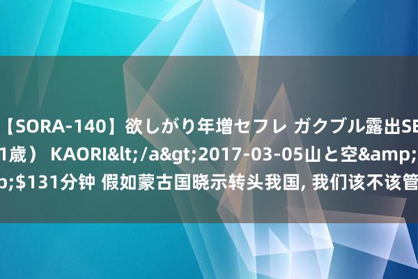 【SORA-140】欲しがり年増セフレ ガクブル露出SEX かおりサン（41歳） KAORI</a>2017-03-05山と空&$131分钟 假如蒙古国晓示转头我国, 我们该不该管待? 对我们故意照旧有弊?