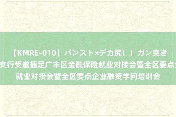 【KMRE-010】パンスト×デカ尻！！ガン突きBEST 上饶银行广丰支行受邀插足广丰区金融保险就业对接会暨全区要点企业融资学问培训会