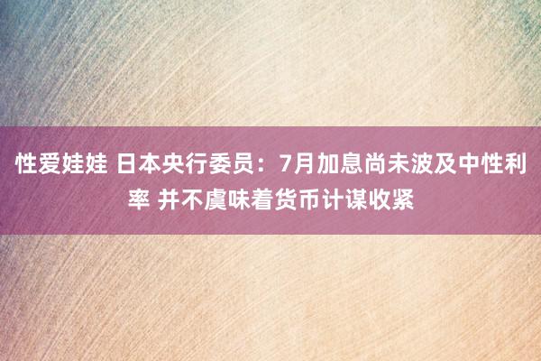 性爱娃娃 日本央行委员：7月加息尚未波及中性利率 并不虞味着货币计谋收紧