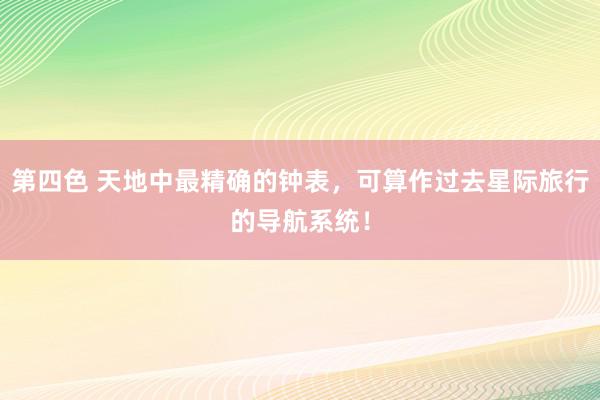 第四色 天地中最精确的钟表，可算作过去星际旅行的导航系统！