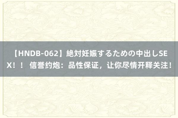 【HNDB-062】絶対妊娠するための中出しSEX！！ 信誉约炮：品性保证，让你尽情开释关注！