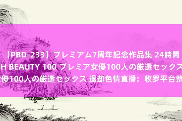 【PBD-233】プレミアム7周年記念作品集 24時間 PREMIUM STYLISH BEAUTY 100 プレミア女優100人の厳選セックス 退却色情直播：收罗平台整治活动加重