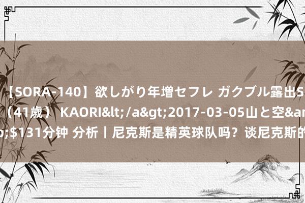 【SORA-140】欲しがり年増セフレ ガクブル露出SEX かおりサン（41歳） KAORI</a>2017-03-05山と空&$131分钟 分析丨尼克斯是精英球队吗？谈尼克斯的留神、中锋与兰德尔的改日