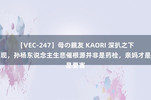 【VEC-247】母の親友 KAORI 深扒之下才发现，孙杨东说念主生悲催根源并非是药检，亲妈才是要害