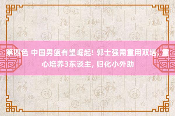 第四色 中国男篮有望崛起! 郭士强需重用双塔, 重心培养3东谈主, 归化小外助