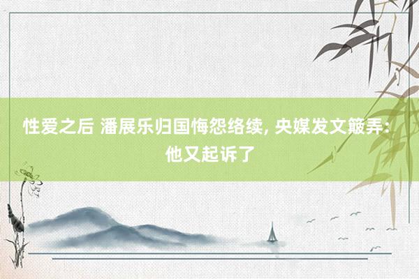 性爱之后 潘展乐归国悔怨络续, 央媒发文簸弄: 他又起诉了