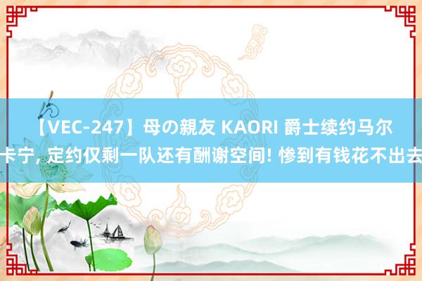 【VEC-247】母の親友 KAORI 爵士续约马尔卡宁, 定约仅剩一队还有酬谢空间! 惨到有钱花不出去