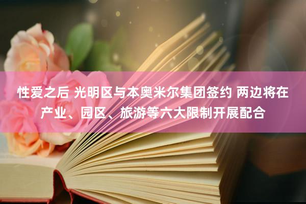 性爱之后 光明区与本奥米尔集团签约 两边将在产业、园区、旅游等六大限制开展配合