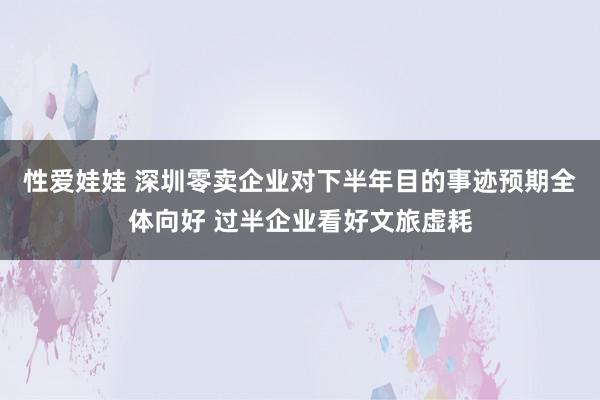 性爱娃娃 深圳零卖企业对下半年目的事迹预期全体向好 过半企业看好文旅虚耗