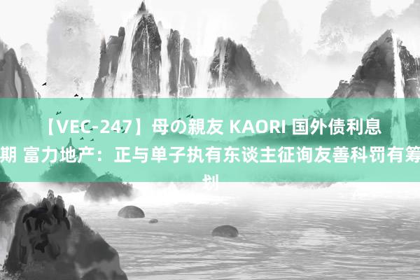 【VEC-247】母の親友 KAORI 国外债利息过期 富力地产：正与单子执有东谈主征询友善科罚有筹划