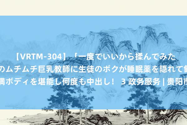 【VRTM-304】「一度でいいから揉んでみたい！」はち切れんばかりのムチムチ巨乳教師に生徒のボクが睡眠薬を隠れて飲ませて、夢の豊満ボディを堪能し何度も中出し！ 3 政务服务 | 贵阳市南明区：“网申请示” 助力服务效用再擢升