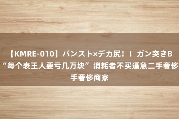 【KMRE-010】パンスト×デカ尻！！ガン突きBEST “每个表王人要亏几万块” 消耗者不买逼急二手奢侈商家