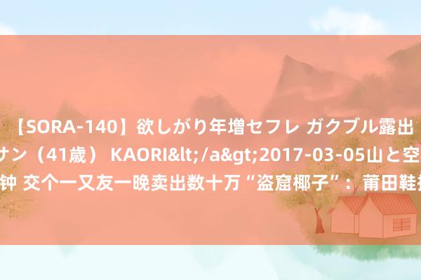 【SORA-140】欲しがり年増セフレ ガクブル露出SEX かおりサン（41歳） KAORI</a>2017-03-05山と空&$131分钟 交个一又友一晚卖出数十万“盗窟椰子”：莆田鞋扩展凶猛，民众以为外不雅侵权可能性大