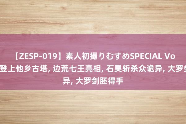 【ZESP-019】素人初撮りむすめSPECIAL Vol.3 石昊登上他乡古塔, 边荒七王亮相, 石昊斩杀众诡异, 大罗剑胚得手