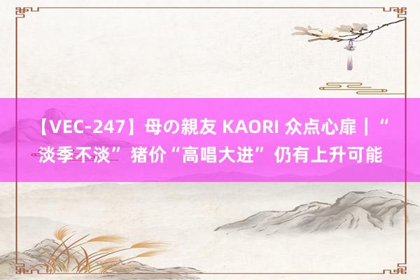 【VEC-247】母の親友 KAORI 众点心扉｜“淡季不淡” 猪价“高唱大进” 仍有上升可能