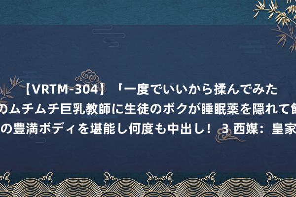 【VRTM-304】「一度でいいから揉んでみたい！」はち切れんばかりのムチムチ巨乳教師に生徒のボクが睡眠薬を隠れて飲ませて、夢の豊満ボディを堪能し何度も中出し！ 3 西媒：皇家社会与苏比门迪的续约说念判发达顺利