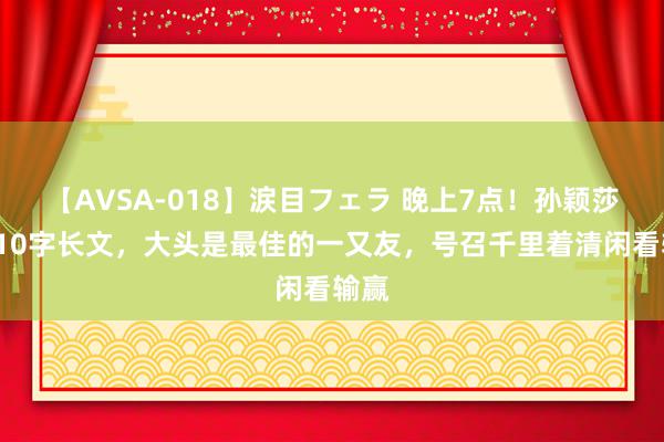 【AVSA-018】涙目フェラ 晚上7点！孙颖莎发410字长文，大头是最佳的一又友，号召千里着清闲看输赢