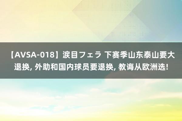 【AVSA-018】涙目フェラ 下赛季山东泰山要大退换, 外助和国内球员要退换, 教诲从欧洲选!