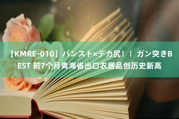 【KMRE-010】パンスト×デカ尻！！ガン突きBEST 前7个月青海省出口农居品创历史新高