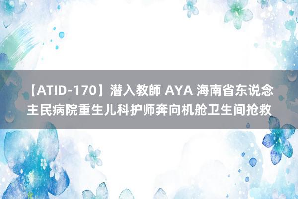 【ATID-170】潜入教師 AYA 海南省东说念主民病院重生儿科护师奔向机舱卫生间抢救