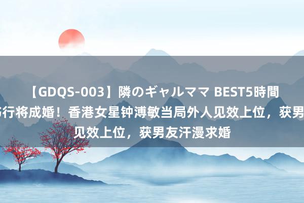 【GDQS-003】隣のギャルママ BEST5時間 Vol.2 文书行将成婚！香港女星钟溥敏当局外人见效上位，获男友汗漫求婚